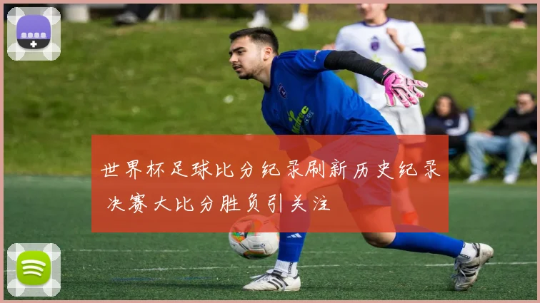 世界杯足球比分纪录刷新历史纪录 决赛大比分胜负引关注