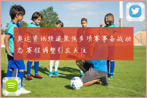 奥运资讯频道聚焦多项赛事备战动态 赛程调整引发关注