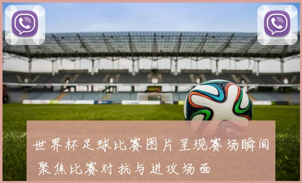世界杯足球比赛图片呈现赛场瞬间 聚焦比赛对抗与进攻场面