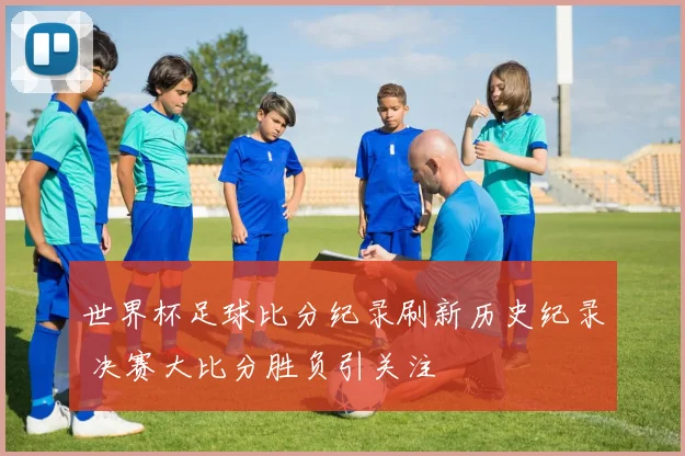 世界杯足球比分纪录刷新历史纪录 决赛大比分胜负引关注